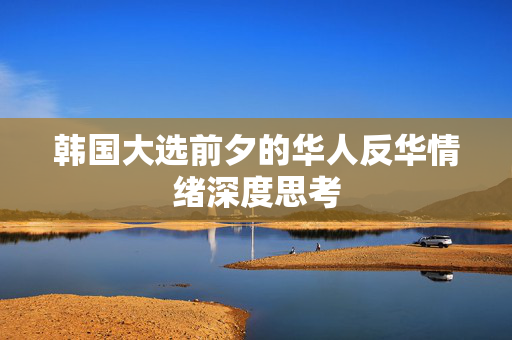 韩国大选前夕的华人反华情绪深度思考