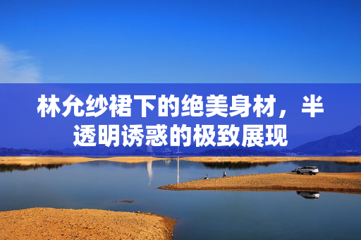 林允纱裙下的绝美身材，半透明诱惑的极致展现