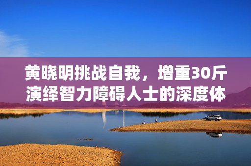 黄晓明挑战自我，增重30斤演绎智力障碍人士的深度体验