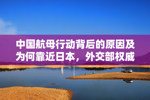中国航母行动背后的原因及为何靠近日本，外交部权威回应