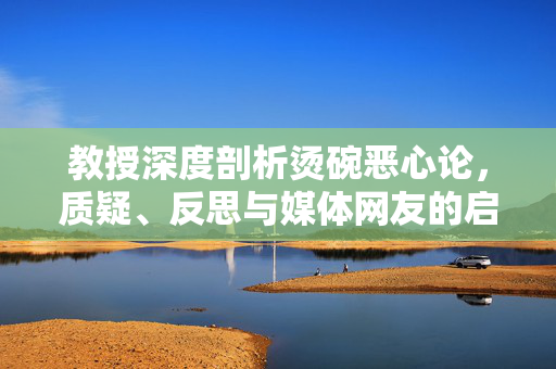 教授深度剖析烫碗恶心论，质疑、反思与媒体网友的启示