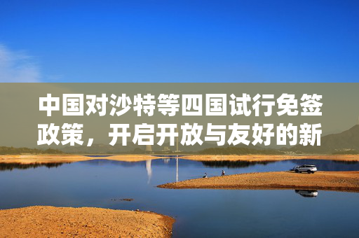 中国对沙特等四国试行免签政策，开启开放与友好的新篇章