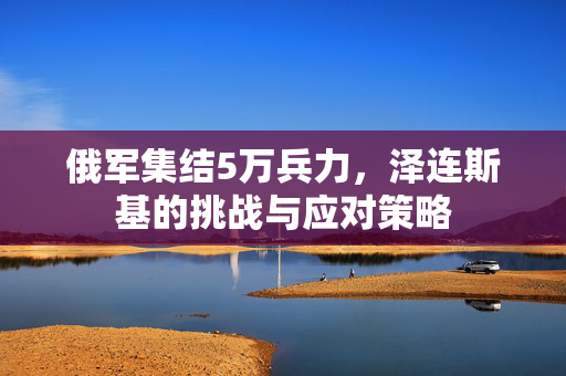 俄军集结5万兵力，泽连斯基的挑战与应对策略
