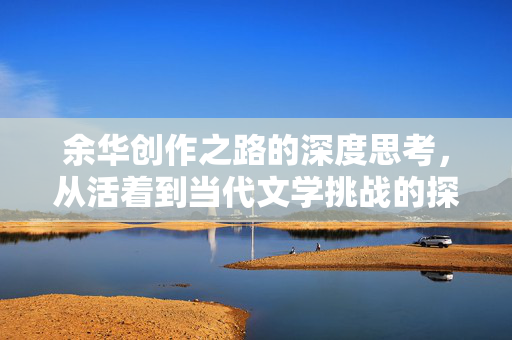 余华创作之路的深度思考，从活着到当代文学挑战的探索