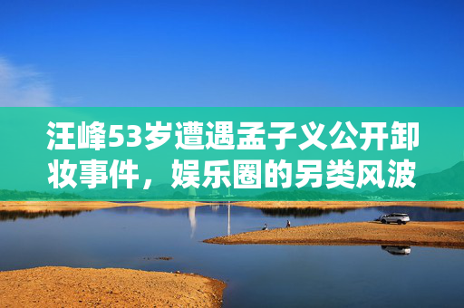 汪峰53岁遭遇孟子义公开卸妆事件，娱乐圈的另类风波