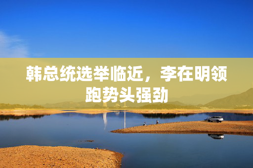 韩总统选举临近，李在明领跑势头强劲