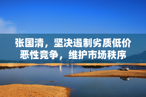张国清，坚决遏制劣质低价恶性竞争，维护市场秩序