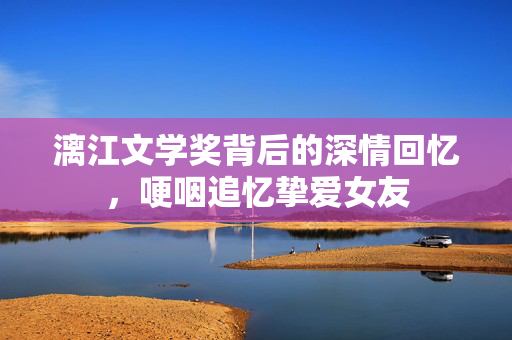 漓江文学奖背后的深情回忆，哽咽追忆挚爱女友
