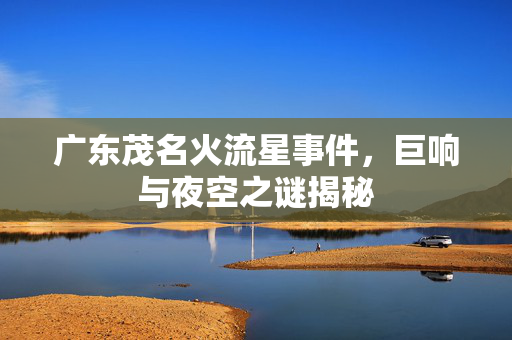 广东茂名火流星事件，巨响与夜空之谜揭秘