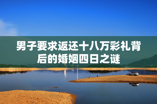 男子要求返还十八万彩礼背后的婚姻四日之谜