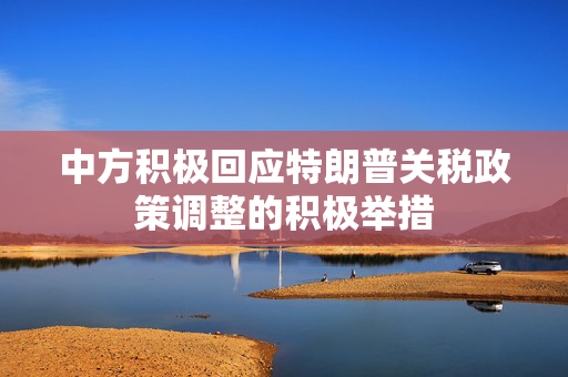 中方积极回应特朗普关税政策调整的积极举措