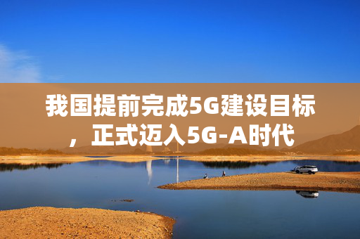 我国提前完成5G建设目标，正式迈入5G-A时代