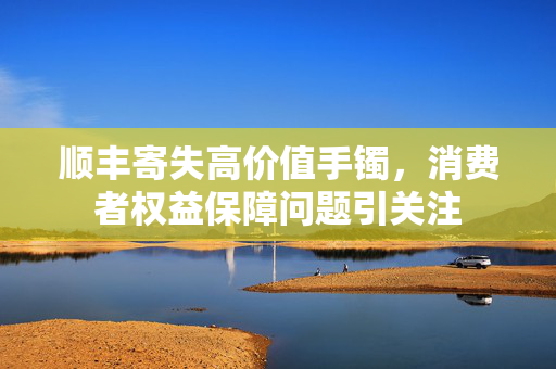顺丰寄失高价值手镯，消费者权益保障问题引关注