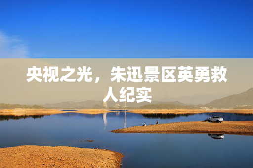 央视之光，朱迅景区英勇救人纪实