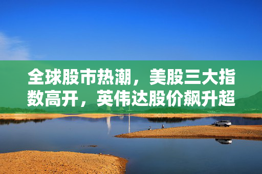 全球股市热潮，美股三大指数高开，英伟达股价飙升超5%