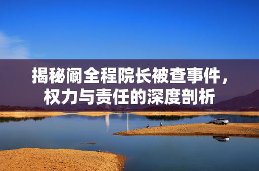 揭秘阚全程院长被查事件，权力与责任的深度剖析