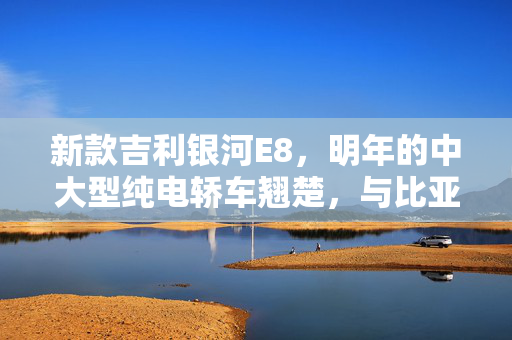 新款吉利银河E8，明年的中大型纯电轿车翘楚，与比亚迪汉一决高下