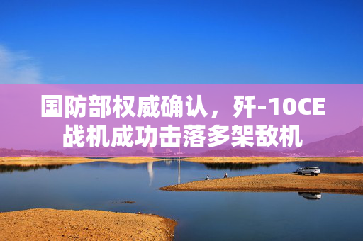 国防部权威确认，歼-10CE战机成功击落多架敌机