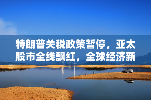 特朗普关税政策暂停，亚太股市全线飘红，全球经济新篇章的开启