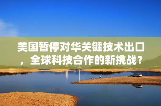 美国暂停对华关键技术出口，全球科技合作的新挑战？