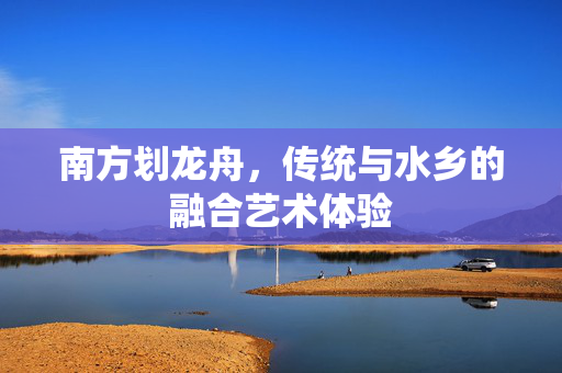 南方划龙舟，传统与水乡的融合艺术体验