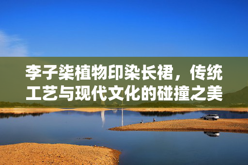 李子柒植物印染长裙，传统工艺与现代文化的碰撞之美