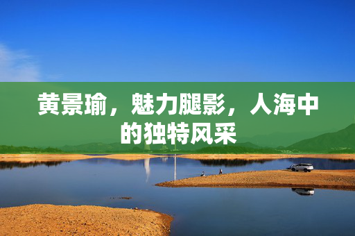 黄景瑜，魅力腿影，人海中的独特风采