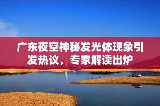 广东夜空神秘发光体现象引发热议，专家解读出炉