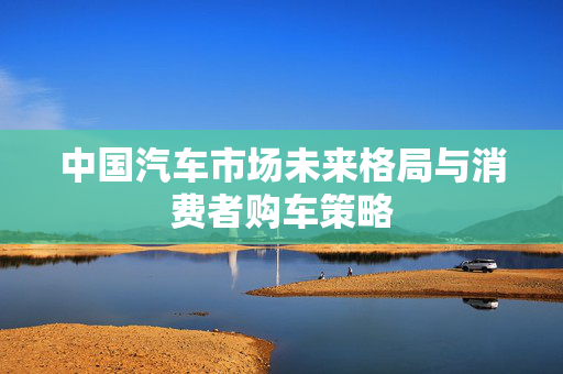 中国汽车市场未来格局与消费者购车策略