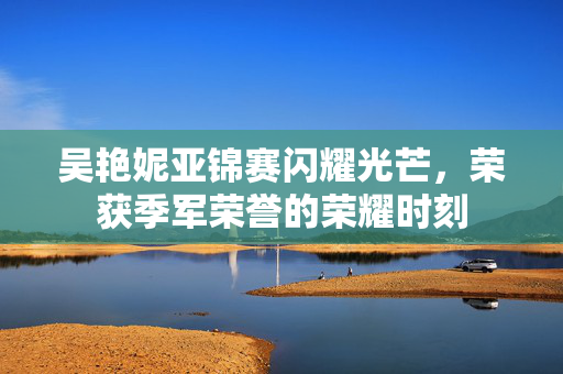 吴艳妮亚锦赛闪耀光芒，荣获季军荣誉的荣耀时刻