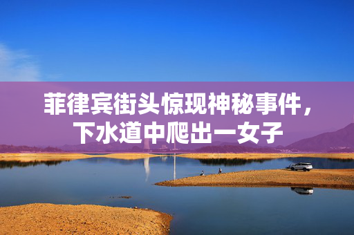 菲律宾街头惊现神秘事件，下水道中爬出一女子