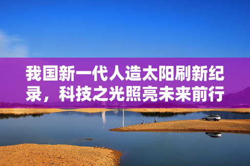 我国新一代人造太阳刷新纪录，科技之光照亮未来前行之路