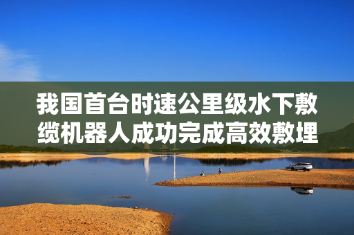 我国首台时速公里级水下敷缆机器人成功完成高效敷埋作业