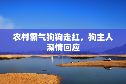 农村霸气狗狗走红，狗主人深情回应