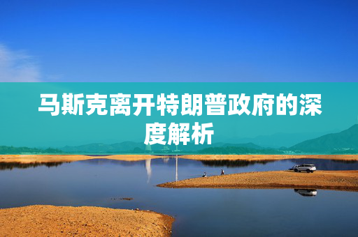 马斯克离开特朗普政府的深度解析