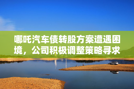 哪吒汽车债转股方案遭遇困境，公司积极调整策略寻求突破