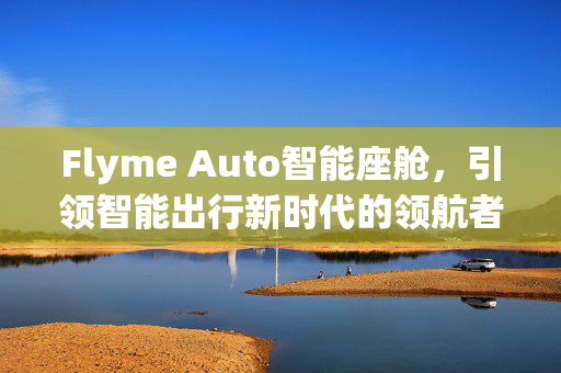 Flyme Auto智能座舱，引领智能出行新时代的领航者