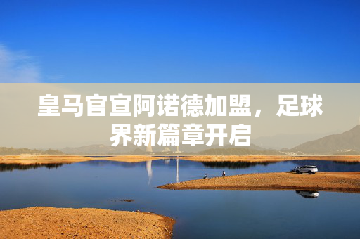 皇马官宣阿诺德加盟，足球界新篇章开启