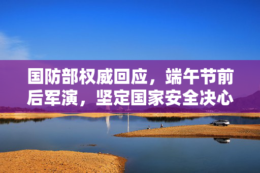 国防部权威回应，端午节前后军演，坚定国家安全决心