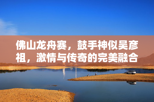 佛山龙舟赛，鼓手神似吴彦祖，激情与传奇的完美融合