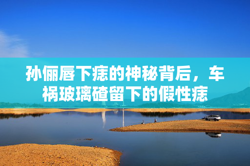 孙俪唇下痣的神秘背后，车祸玻璃碴留下的假性痣