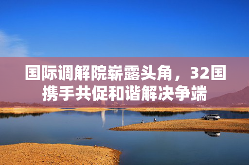 国际调解院崭露头角，32国携手共促和谐解决争端