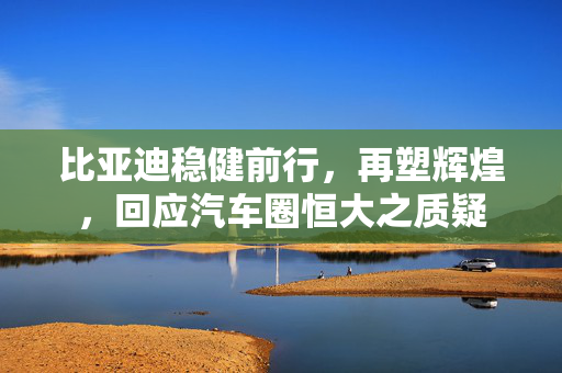 比亚迪稳健前行，再塑辉煌，回应汽车圈恒大之质疑