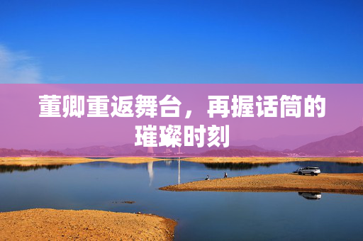 董卿重返舞台，再握话筒的璀璨时刻