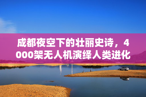 成都夜空下的壮丽史诗，4000架无人机演绎人类进化之旅