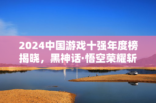 2024中国游戏十强年度榜揭晓，黑神话·悟空荣耀斩获三项大奖