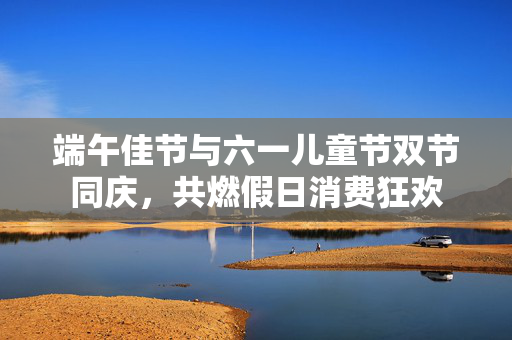 端午佳节与六一儿童节双节同庆，共燃假日消费狂欢