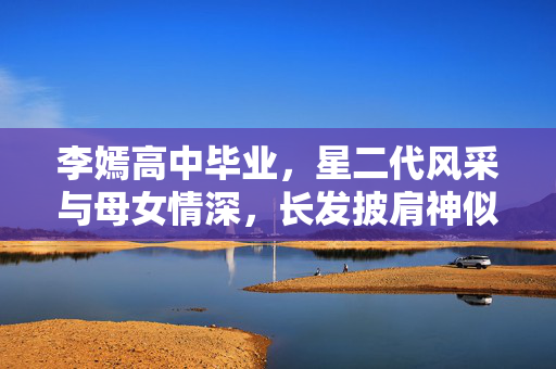 李嫣高中毕业，星二代风采与母女情深，长发披肩神似王菲
