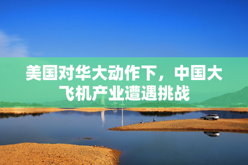 美国对华大动作下，中国大飞机产业遭遇挑战