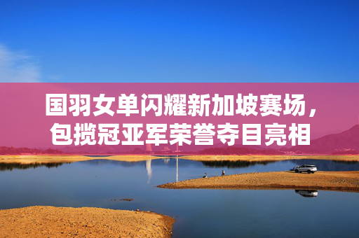 国羽女单闪耀新加坡赛场，包揽冠亚军荣誉夺目亮相